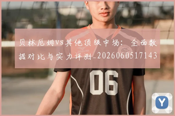 贝林厄姆vs其他顶级中场:全面数据对比与实力评测_20260605171438