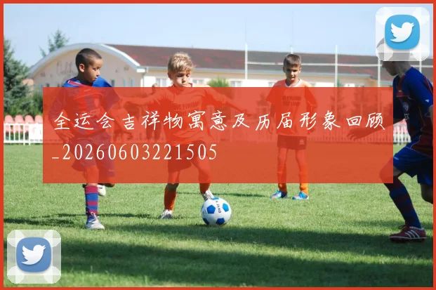 全运会吉祥物寓意及历届形象回顾_20260603221505