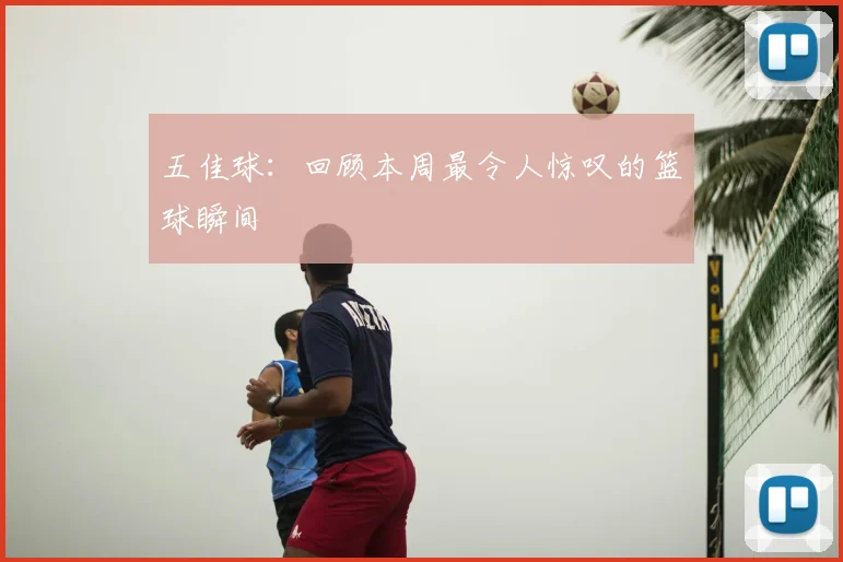五佳球：回顾本周最令人惊叹的篮球瞬间