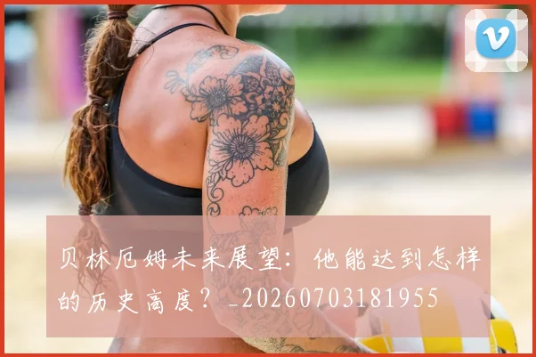 贝林厄姆未来展望:他能达到怎样的历史高度?_20260703181955
