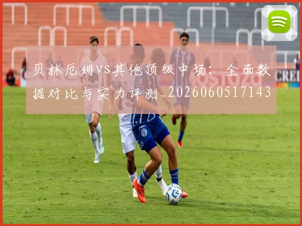 贝林厄姆vs其他顶级中场:全面数据对比与实力评测_20260605171438