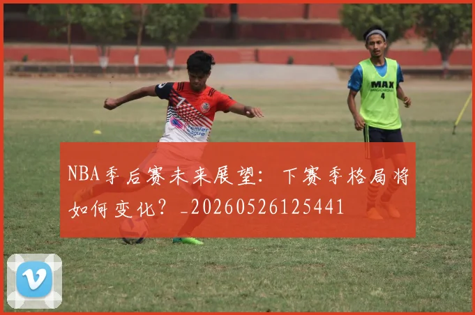 NBA季后赛未来展望：下赛季格局将如何变化？_20260526125441