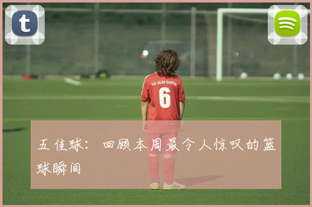 五佳球:回顾本周最令人惊叹的篮球瞬间